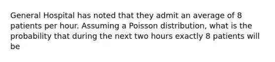 General Hospital has noted that they admit an average of 8 patients per hour. Assuming a Poisson distribution, what is the probability that during the next two hours exactly 8 patients will be