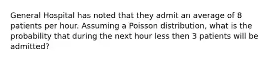 General Hospital has noted that they admit an average of 8 patients per hour. Assuming a Poisson distribution, what is the probability that during the next hour less then 3 patients will be admitted?