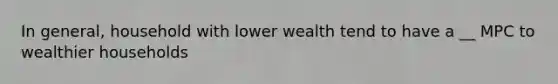 In general, household with lower wealth tend to have a __ MPC to wealthier households