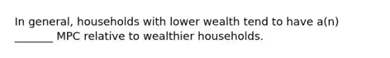 In general, households with lower wealth tend to have a(n) _______ MPC relative to wealthier households.