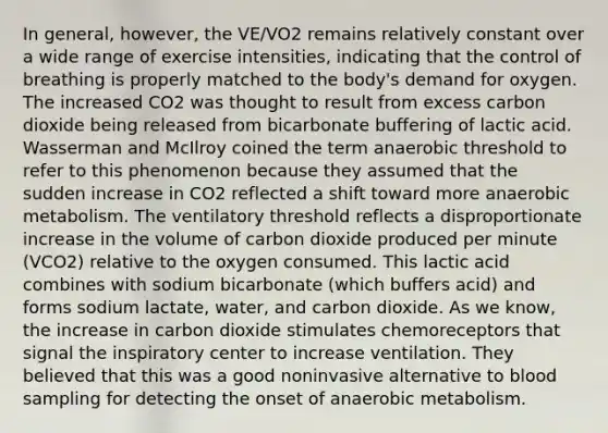 In general, however, the VE/VO2 remains relatively constant over a wide range of exercise intensities, indicating that the control of breathing is properly matched to the body's demand for oxygen. The increased CO2 was thought to result from excess carbon dioxide being released from bicarbonate buffering of lactic acid. Wasserman and McIlroy coined the term anaerobic threshold to refer to this phenomenon because they assumed that the sudden increase in CO2 reflected a shift toward more anaerobic metabolism. The ventilatory threshold reflects a disproportionate increase in the volume of carbon dioxide produced per minute (VCO2) relative to the oxygen consumed. This lactic acid combines with sodium bicarbonate (which buffers acid) and forms sodium lactate, water, and carbon dioxide. As we know, the increase in carbon dioxide stimulates chemoreceptors that signal the inspiratory center to increase ventilation. They believed that this was a good noninvasive alternative to blood sampling for detecting the onset of anaerobic metabolism.