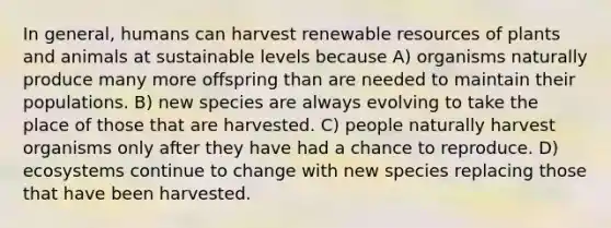 In general, humans can harvest renewable resources of plants and animals at sustainable levels because A) organisms naturally produce many more offspring than are needed to maintain their populations. B) new species are always evolving to take the place of those that are harvested. C) people naturally harvest organisms only after they have had a chance to reproduce. D) ecosystems continue to change with new species replacing those that have been harvested.