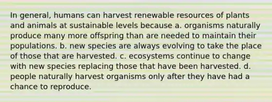 In general, humans can harvest renewable resources of plants and animals at sustainable levels because a. organisms naturally produce many more offspring than are needed to maintain their populations. b. new species are always evolving to take the place of those that are harvested. c. ecosystems continue to change with new species replacing those that have been harvested. d. people naturally harvest organisms only after they have had a chance to reproduce.