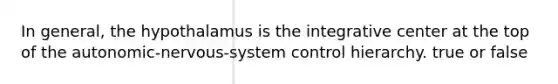 In general, the hypothalamus is the integrative center at the top of the autonomic-nervous-system control hierarchy. true or false