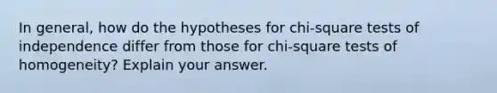 In general, how do the hypotheses for chi-square tests of independence differ from those for chi-square tests of homogeneity? Explain your answer.