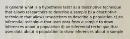 in general what is a hypothesis test? a) a descriptive technique that allows researchers to describe a sample b) a descriptive technique that allows researchers to describe a population c) an inferential technique that uses data from a sample to draw inferences about a population d) an inferential technique that uses data about a population to draw inferences about a sample