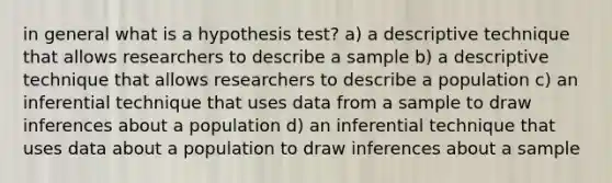 in general what is a hypothesis test? a) a descriptive technique that allows researchers to describe a sample b) a descriptive technique that allows researchers to describe a population c) an inferential technique that uses data from a sample to draw inferences about a population d) an inferential technique that uses data about a population to draw inferences about a sample