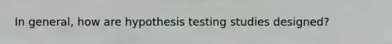 In general, how are hypothesis testing studies designed?