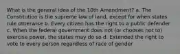 What is the general idea of the 10th Amendment? a. The Constitution is the supreme law of land, except for when states rule otherwise b. Every citizen has the right to a public defender c. When the federal government does not (or chooses not to) exercise power, the states may do so d. Extended the right to vote to every person regardless of race of gender