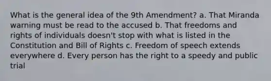 What is the general idea of the 9th Amendment? a. That Miranda warning must be read to the accused b. That freedoms and rights of individuals doesn't stop with what is listed in the Constitution and Bill of Rights c. Freedom of speech extends everywhere d. Every person has the right to a speedy and public trial