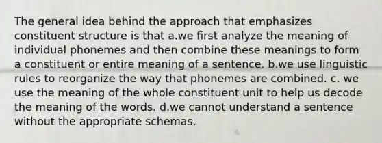 The general idea behind the approach that emphasizes constituent structure is that a.we first analyze the meaning of individual phonemes and then combine these meanings to form a constituent or entire meaning of a sentence. b.we use linguistic rules to reorganize the way that phonemes are combined. c. we use the meaning of the whole constituent unit to help us decode the meaning of the words. d.we cannot understand a sentence without the appropriate schemas.