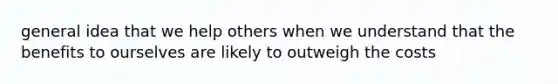 general idea that we help others when we understand that the benefits to ourselves are likely to outweigh the costs