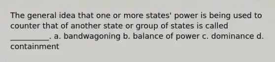 The general idea that one or more states' power is being used to counter that of another state or group of states is called __________. a. bandwagoning b. balance of power c. dominance d. containment