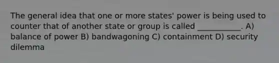 The general idea that one or more states' power is being used to counter that of another state or group is called ___________. A) balance of power B) bandwagoning C) containment D) security dilemma