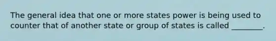 The general idea that one or more states power is being used to counter that of another state or group of states is called ________.