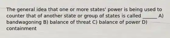 The general idea that one or more states' power is being used to counter that of another state or group of states is called ______ A) bandwagoning B) balance of threat C) balance of power D) containment