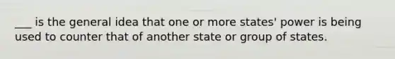 ___ is the general idea that one or more states' power is being used to counter that of another state or group of states.