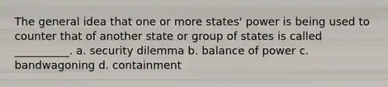 The general idea that one or more states' power is being used to counter that of another state or group of states is called __________. a. security dilemma b. balance of power c. bandwagoning d. containment