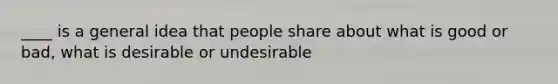 ____ is a general idea that people share about what is good or bad, what is desirable or undesirable