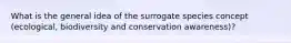 What is the general idea of the surrogate species concept (ecological, biodiversity and conservation awareness)?