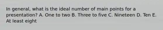 In general, what is the ideal number of main points for a presentation? A. One to two B. Three to five C. Nineteen D. Ten E. At least eight