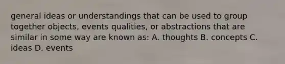 general ideas or understandings that can be used to group together objects, events qualities, or abstractions that are similar in some way are known as: A. thoughts B. concepts C. ideas D. events