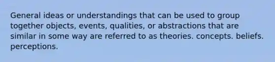 General ideas or understandings that can be used to group together objects, events, qualities, or abstractions that are similar in some way are referred to as theories. concepts. beliefs. perceptions.