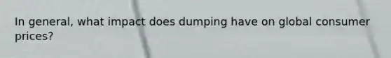 In​ general, what impact does dumping have on global consumer​ prices?