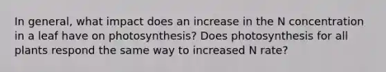 In general, what impact does an increase in the N concentration in a leaf have on photosynthesis? Does photosynthesis for all plants respond the same way to increased N rate?