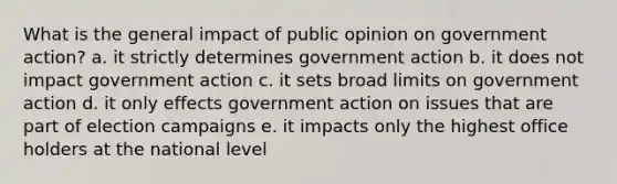 What is the general impact of public opinion on government action? a. it strictly determines government action b. it does not impact government action c. it sets broad limits on government action d. it only effects government action on issues that are part of election campaigns e. it impacts only the highest office holders at the national level