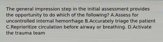 The general impression step in the initial assessment provides the opportunity to do which of the following? A.Assess for uncontrolled internal hemorrhage B.Accurately triage the patient C.Reprioritize circulation before airway or breathing. D.Activate the trauma team