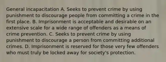 General incapacitation A. Seeks to prevent crime by using punishment to discourage people from committing a crime in the first place. B. Imprisonment is acceptable and desirable on an extensive scale for a wide range of offenders as a means of crime prevention. C. Seeks to prevent crime by using punishment to discourage a person from committing additional crimes. D. Imprisonment is reserved for those very few offenders who must truly be locked away for society's protection.