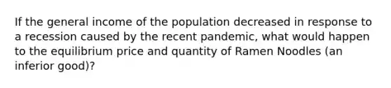 If the general income of the population decreased in response to a recession caused by the recent pandemic, what would happen to the equilibrium price and quantity of Ramen Noodles (an inferior good)?