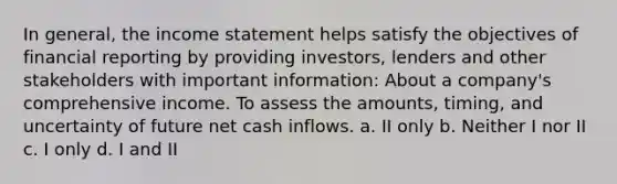 In general, the income statement helps satisfy the objectives of financial reporting by providing investors, lenders and other stakeholders with important information: About a company's comprehensive income. To assess the amounts, timing, and uncertainty of future net cash inflows. a. II only b. Neither I nor II c. I only d. I and II