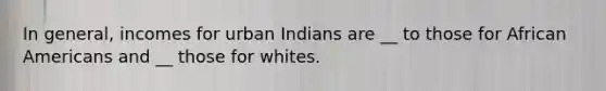 In general, incomes for urban Indians are __ to those for African Americans and __ those for whites.