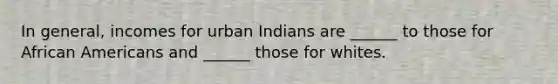 In general, incomes for urban Indians are ______ to those for African Americans and ______ those for whites.