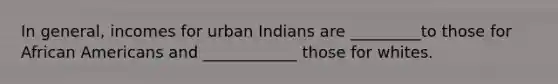 In general, incomes for urban Indians are _________to those for African Americans and ____________ those for whites.