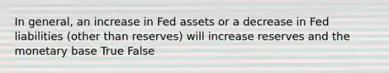 In general, an increase in Fed assets or a decrease in Fed liabilities (other than reserves) will increase reserves and the monetary base True False