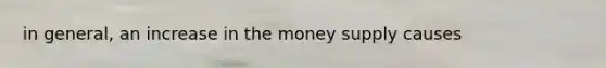 in general, an increase in the money supply causes