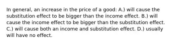 In general, an increase in the price of a good: A.) will cause the substitution effect to be bigger than the income effect. B.) will cause the income effect to be bigger than the substitution effect. C.) will cause both an income and substitution effect. D.) usually will have no effect.