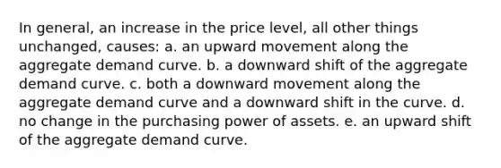 In general, an increase in the price level, all other things unchanged, causes: a. an upward movement along the aggregate demand curve. b. a downward shift of the aggregate demand curve. c. both a downward movement along the aggregate demand curve and a downward shift in the curve. d. no change in the purchasing power of assets. e. an upward shift of the aggregate demand curve.