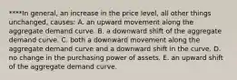 ****In general, an increase in the price level, all other things unchanged, causes: A. an upward movement along the aggregate demand curve. B. a downward shift of the aggregate demand curve. C. both a downward movement along the aggregate demand curve and a downward shift in the curve. D. no change in the purchasing power of assets. E. an upward shift of the aggregate demand curve.