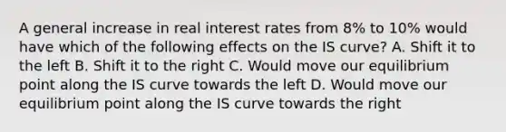 A general increase in real interest rates from​ 8% to​ 10% would have which of the following effects on the IS​ curve? A. Shift it to the left B. Shift it to the right C. Would move our equilibrium point along the IS curve towards the left D. Would move our equilibrium point along the IS curve towards the right