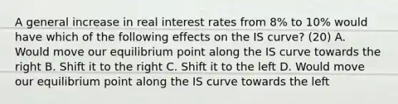 A general increase in real interest rates from​ 8% to​ 10% would have which of the following effects on the IS​ curve? (20) A. Would move our equilibrium point along the IS curve towards the right B. Shift it to the right C. Shift it to the left D. Would move our equilibrium point along the IS curve towards the left