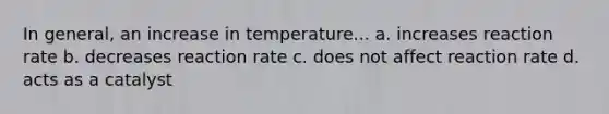 In general, an increase in temperature... a. increases reaction rate b. decreases reaction rate c. does not affect reaction rate d. acts as a catalyst