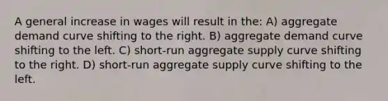 A general increase in wages will result in the: A) aggregate demand curve shifting to the right. B) aggregate demand curve shifting to the left. C) short-run aggregate supply curve shifting to the right. D) short-run aggregate supply curve shifting to the left.