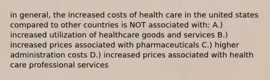 in general, the increased costs of health care in the united states compared to other countries is NOT associated with: A.) increased utilization of healthcare goods and services B.) increased prices associated with pharmaceuticals C.) higher administration costs D.) increased prices associated with health care professional services