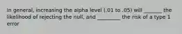 In general, increasing the alpha level (.01 to .05) will _______ the likelihood of rejecting the null, and _________ the risk of a type 1 error