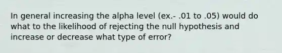 In general increasing the alpha level (ex.- .01 to .05) would do what to the likelihood of rejecting the null hypothesis and increase or decrease what type of error?