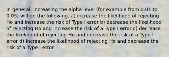 In general, increasing the alpha level (for example from 0.01 to 0.05) will do the following. a) increase the likelihood of rejecting Ho and increase the risk of Type I error b) decrease the likelihood of rejecting Ho and increase the risk of a Type I error c) decrease the likelihood of rejecting Ho and decrease the risk of a Type I error d) increase the likelihood of rejecting Ho and decrease the risk of a Type I error